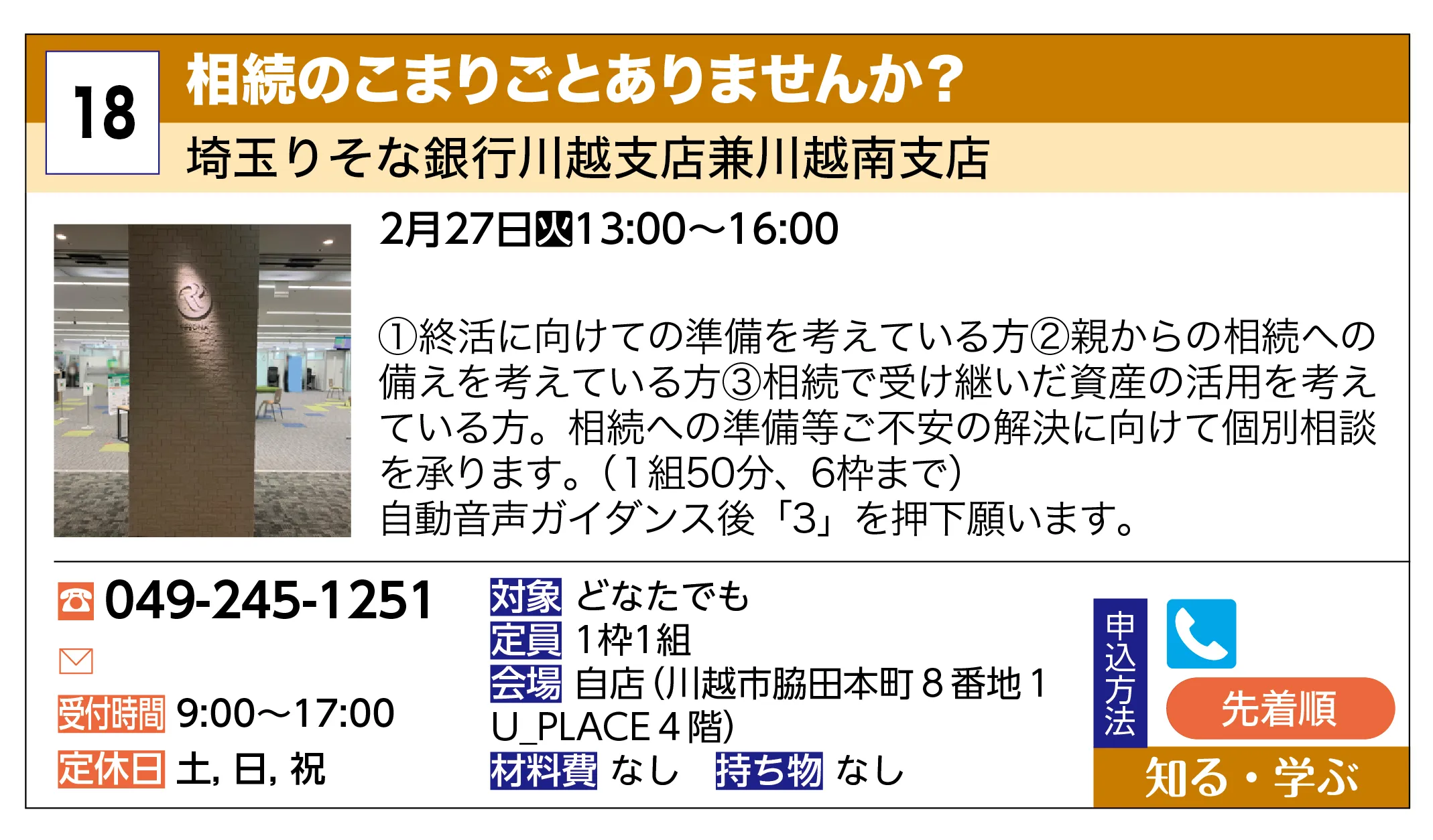 埼玉りそな銀行川越支店兼川越南支店 | 相続のこまりごとありませんか？ | ①終活に向けての準備を考えている方②親からの相続への備えを考えている方③相続で受け継いだ資産の活用を考えている方。相続への準備等ご不安の解決に向けて個別相談を承ります。（１組50分、6枠まで）自動音声ガイダンス後「3」を押下願います。